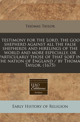 Cover of A Testimony for the Lord, the Good Shepherd Against All the False Shepherds and Hirelings of the World and More Especially, or Particularly Those of That Sort in the Nation of England / By Thomas Taylor. (1675)