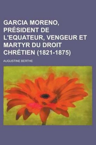 Cover of Garcia Moreno, President de L'Equateur, Vengeur Et Martyr Du Droit Chretien (1821-1875); President de L'Equateur, Vengeur Et Martyr Du Droit Chretien