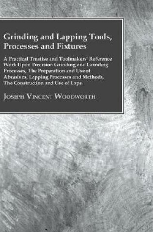 Cover of Grinding And Lapping Tools, Processes And Fixtures - A Practical Treatise And Toolmakes Reference Work Upon Precision Grinding And Grinding Processes, The Preparation And Use Of Abrasives, Lapping Processes And Methods, The Construction And Use Of Laps