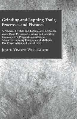 Book cover for Grinding And Lapping Tools, Processes And Fixtures - A Practical Treatise And Toolmakes Reference Work Upon Precision Grinding And Grinding Processes, The Preparation And Use Of Abrasives, Lapping Processes And Methods, The Construction And Use Of Laps