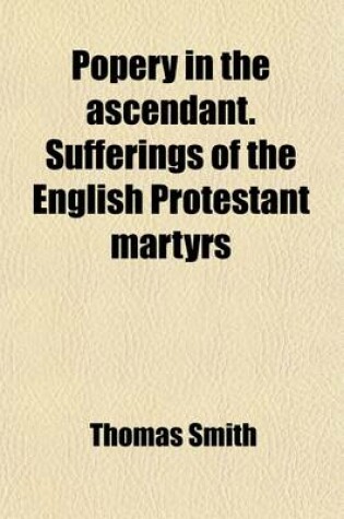 Cover of Popery in the Ascendant. Sufferings of the English Protestant Martyrs; 1555,1556,1557,1558