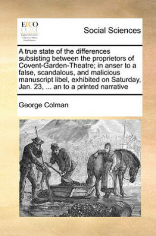 Cover of A true state of the differences subsisting between the proprietors of Covent-Garden-Theatre; in anser to a false, scandalous, and malicious manuscript libel, exhibited on Saturday, Jan. 23, ... an to a printed narrative