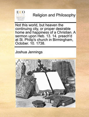 Book cover for Not this world, but heaven the continuing city, or proper desirable home and happiness of a Christian. A sermon upon Heb. 13. 14. preach'd at St. Philip's church in Birmingham, October. 10. 1738.