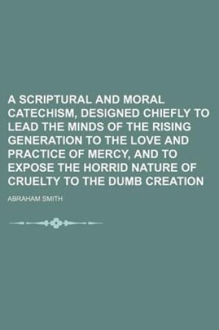 Cover of A Scriptural and Moral Catechism, Designed Chiefly to Lead the Minds of the Rising Generation to the Love and Practice of Mercy, and to Expose the Horrid Nature of Cruelty to the Dumb Creation