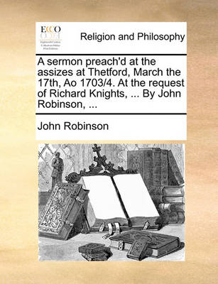 Book cover for A Sermon Preach'd at the Assizes at Thetford, March the 17th, Ao 1703/4. at the Request of Richard Knights, ... by John Robinson, ...