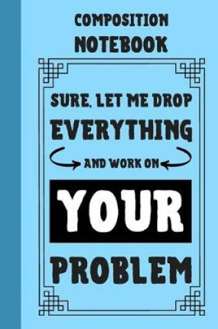 Cover of Sure, Let Me Drop Everything And Work On Your Problem Composition Notebook