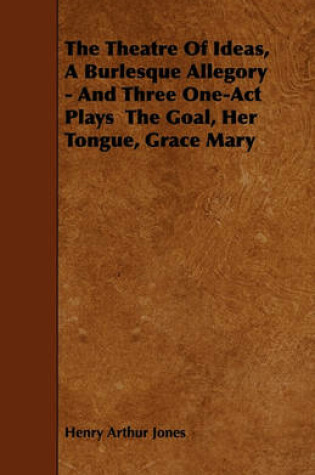 Cover of The Theatre Of Ideas, A Burlesque Allegory - And Three One-Act Plays The Goal, Her Tongue, Grace Mary
