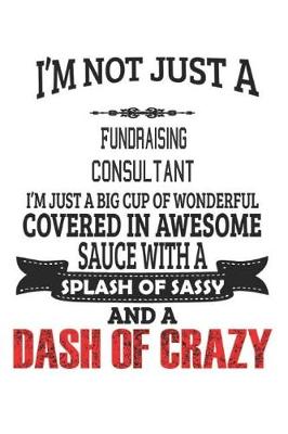 Book cover for I'm Not Just A Fundraising Consultant I'm Just A Big Cup Of Wonderful Covered In Awesome Sauce With A Splash Of Sassy And A Dash Of Crazy