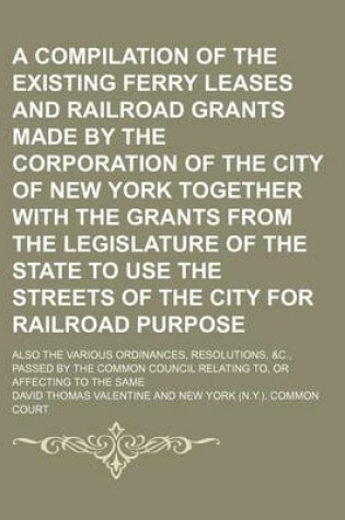 Cover of A Compilation of the Existing Ferry Leases and Railroad Grants Made by the Corporation of the City of New York Together with the Grants from the Legislature of the State to Use the Streets of the City for Railroad Purpose; Also the Various Ordinances, Resolu
