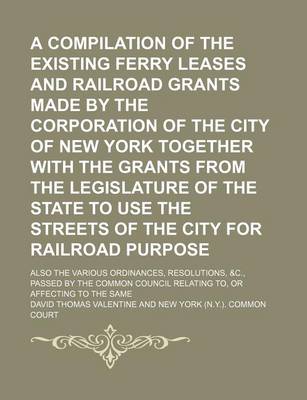 Book cover for A Compilation of the Existing Ferry Leases and Railroad Grants Made by the Corporation of the City of New York Together with the Grants from the Legislature of the State to Use the Streets of the City for Railroad Purpose; Also the Various Ordinances, Resolu