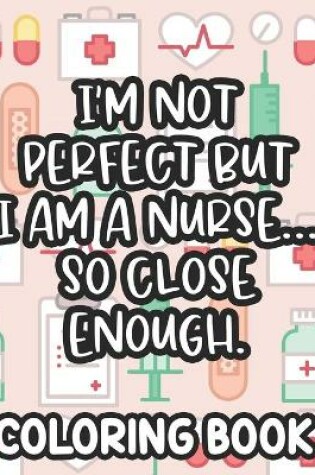 Cover of I'm Not Perfect But I Am A Nurse... So Close Enough. Nurse Coloring Book