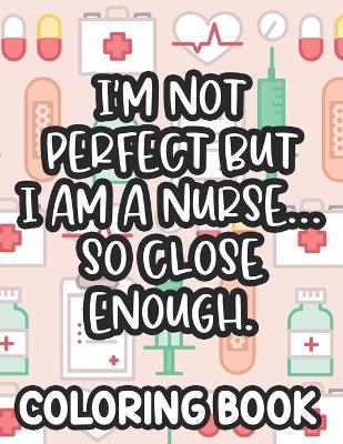 Book cover for I'm Not Perfect But I Am A Nurse... So Close Enough. Nurse Coloring Book