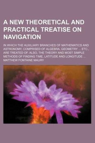 Cover of A New Theoretical and Practical Treatise on Navigation; In Which the Auxiliary Branches of Mathematics and Astronomy, Comprised of Algebra, Geometry ... Etc., Are Treated Of. Also, the Theory and Most Simple Methods of Finding Time, Latitude and Longitude ..