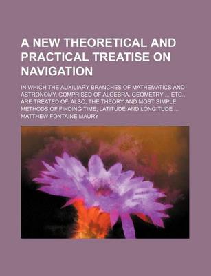 Book cover for A New Theoretical and Practical Treatise on Navigation; In Which the Auxiliary Branches of Mathematics and Astronomy, Comprised of Algebra, Geometry ... Etc., Are Treated Of. Also, the Theory and Most Simple Methods of Finding Time, Latitude and Longitude ..