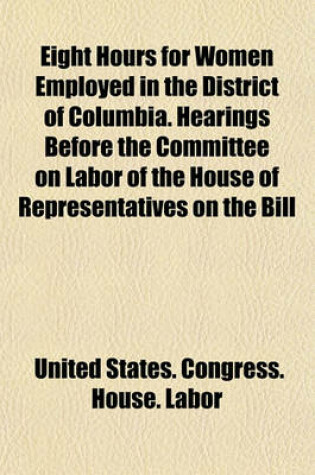 Cover of Eight Hours for Women Employed in the District of Columbia. Hearings Before the Committee on Labor of the House of Representatives on the Bill