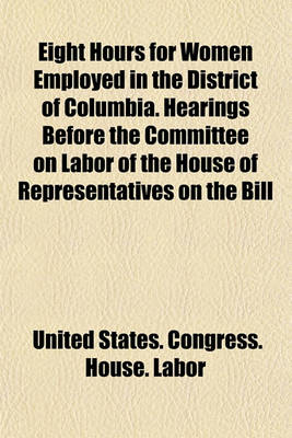 Book cover for Eight Hours for Women Employed in the District of Columbia. Hearings Before the Committee on Labor of the House of Representatives on the Bill