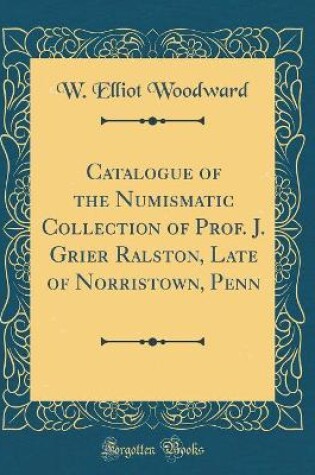 Cover of Catalogue of the Numismatic Collection of Prof. J. Grier Ralston, Late of Norristown, Penn (Classic Reprint)