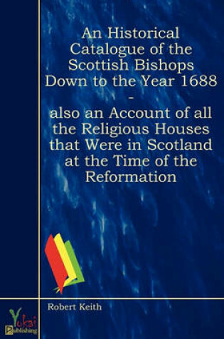Cover of An Historical Catalogue Of The Scottish Bishops Down To The Year 1688 - Also An Account Of All The Religious Houses That Were In Scotland At The Time Of The Reformation