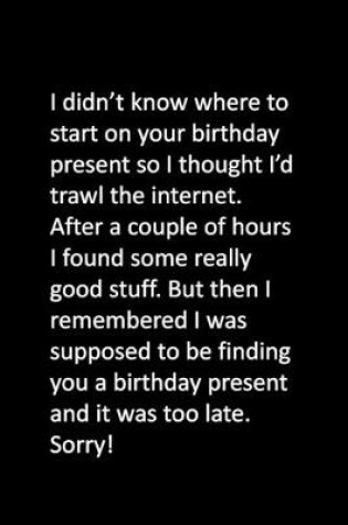 Cover of I didn't know where to start on your birthday present so I thought I'd trawl the internet. After a couple of hours I found some really good stuff. But then I remembered I was supposed to be finding you a birthday present and it was too late. Sorry!