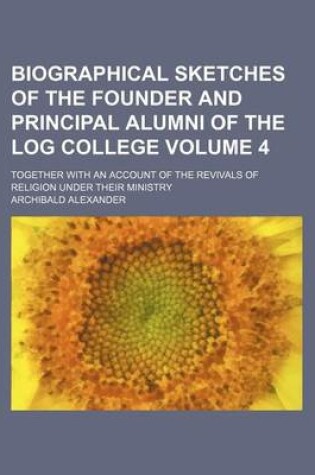 Cover of Biographical Sketches of the Founder and Principal Alumni of the Log College; Together with an Account of the Revivals of Religion Under Their Ministry Volume 4