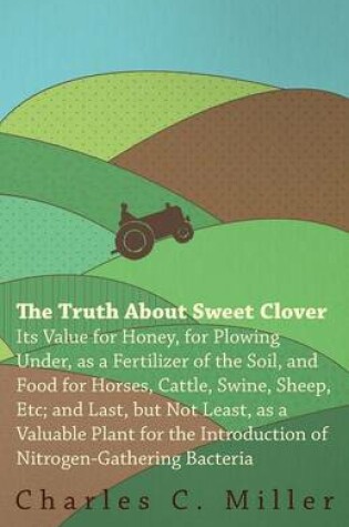 Cover of The Truth About Sweet Clover - Its Value For Honey, For Plowing Under, As A Fertilizer Of The Soil, And Food For Horses, Cattle, Swine, Sheep, Etc; And Last, But Not Least, As A Valuable Plant For The Introduction Of Nitrogen-gathering Bacteria