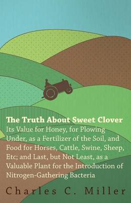 Book cover for The Truth About Sweet Clover - Its Value For Honey, For Plowing Under, As A Fertilizer Of The Soil, And Food For Horses, Cattle, Swine, Sheep, Etc; And Last, But Not Least, As A Valuable Plant For The Introduction Of Nitrogen-gathering Bacteria