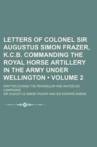 Cover of Letters of Colonel Sir Augustus Simon Frazer, K.C.B. Commanding the Royal Horse Artillery in the Army Under Wellington (Volume 2); Written During the