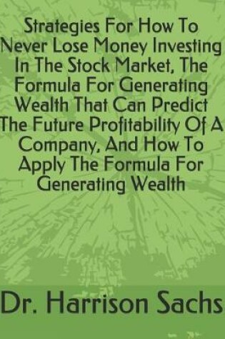 Cover of Strategies For How To Never Lose Money Investing In The Stock Market, The Formula For Generating Wealth That Can Predict The Future Profitability Of A Company, And How To Apply The Formula For Generating Wealth