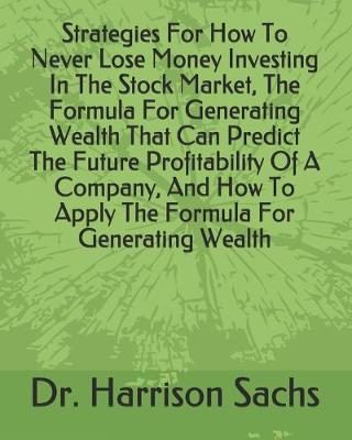 Book cover for Strategies For How To Never Lose Money Investing In The Stock Market, The Formula For Generating Wealth That Can Predict The Future Profitability Of A Company, And How To Apply The Formula For Generating Wealth