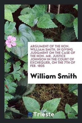 Book cover for Argument of the Hon. William Smith, in Giving Judgment on the Case of the Hon. Mr. Justice Johnson in the Court of Exchequer, on the 7th of Feb. 1805