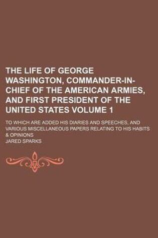 Cover of The Life of George Washington, Commander-In-Chief of the American Armies, and First President of the United States Volume 1; To Which Are Added His Diaries and Speeches, and Various Miscellaneous Papers Relating to His Habits & Opinions