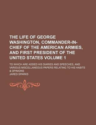 Book cover for The Life of George Washington, Commander-In-Chief of the American Armies, and First President of the United States Volume 1; To Which Are Added His Diaries and Speeches, and Various Miscellaneous Papers Relating to His Habits & Opinions