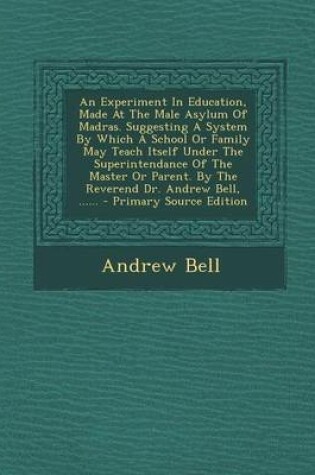 Cover of An Experiment in Education, Made at the Male Asylum of Madras. Suggesting a System by Which a School or Family May Teach Itself Under the Superintendance of the Master or Parent. by the Reverend Dr. Andrew Bell, ...... - Primary Source Edition