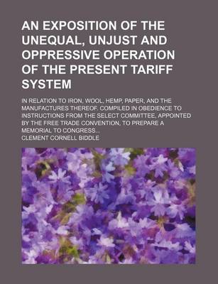 Book cover for An Exposition of the Unequal, Unjust and Oppressive Operation of the Present Tariff System; In Relation to Iron, Wool, Hemp, Paper, and the Manufactures Thereof. Compiled in Obedience to Instructions from the Select Committee, Appointed by the Free Trade Conv