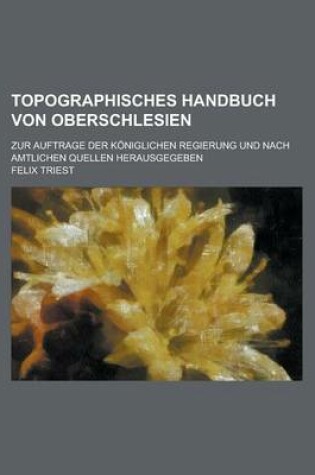 Cover of Topographisches Handbuch Von Oberschlesien; Zur Auftrage Der Koniglichen Regierung Und Nach Amtlichen Quellen Herausgegeben