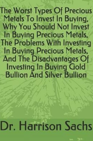 Cover of The Worst Types Of Precious Metals To Invest In Buying, Why You Should Not Invest In Buying Precious Metals, The Problems With Investing In Buying Precious Metals, And The Disadvantages Of Investing In Buying Gold Bullion And Silver Bullion