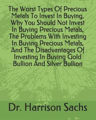 Book cover for The Worst Types Of Precious Metals To Invest In Buying, Why You Should Not Invest In Buying Precious Metals, The Problems With Investing In Buying Precious Metals, And The Disadvantages Of Investing In Buying Gold Bullion And Silver Bullion