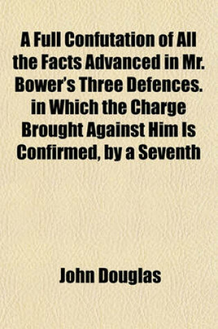 Cover of A Full Confutation of All the Facts Advanced in Mr. Bower's Three Defences. in Which the Charge Brought Against Him Is Confirmed, by a Seventh Letter to Father Sheldon; By the Author of the Six Letters Illustrated, and of Bower and Tillemont Compared