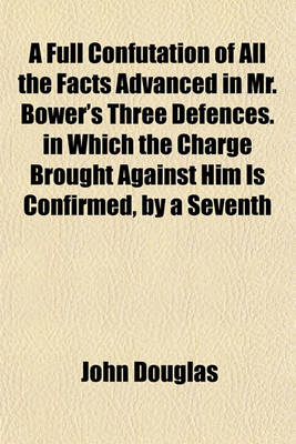 Book cover for A Full Confutation of All the Facts Advanced in Mr. Bower's Three Defences. in Which the Charge Brought Against Him Is Confirmed, by a Seventh Letter to Father Sheldon; By the Author of the Six Letters Illustrated, and of Bower and Tillemont Compared