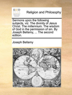Book cover for Sermons Upon the Following Subjects, Viz. the Divinity of Jesus Christ. the Millennium. the Wisdom of God in the Permission of Sin. by Joseph Bellamy, ... the Second Edition.