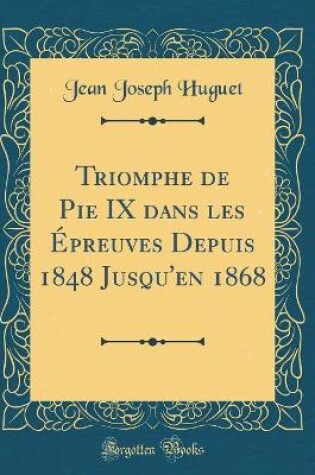 Cover of Triomphe de Pie IX Dans Les Epreuves Depuis 1848 Jusqu'en 1868 (Classic Reprint)