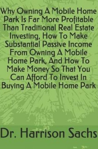 Cover of Why Owning A Mobile Home Park Is Far More Profitable Than Traditional Real Estate Investing, How To Make Substantial Passive Income From Owning A Mobile Home Park, And How To Make Money So That You Can Afford To Invest In Buying A Mobile Home Park