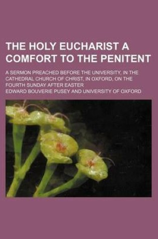 Cover of The Holy Eucharist a Comfort to the Penitent; A Sermon Preached Before the University, in the Cathedral Church of Christ, in Oxford, on the Fourth Sunday After Easter