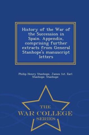 Cover of History of the War of the Succession in Spain. Appendix, Comprising Further Extracts from General Stanhope's Manuscript Letters - War College Series