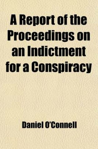 Cover of A Report of the Proceedings on an Indictment for a Conspiracy; In the Case of the Queen V. Daniel O'Connell, John O'Connell, Thomas Steele, Charles