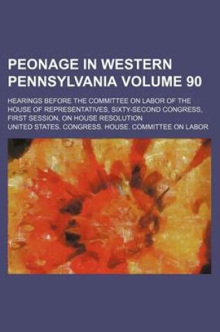 Cover of Peonage in Western Pennsylvania Volume 90; Hearings Before the Committee on Labor of the House of Representatives, Sixty-Second Congress, First Session, on House Resolution