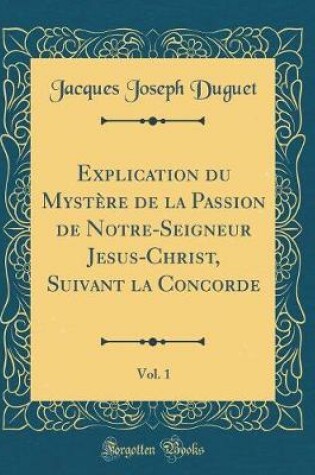 Cover of Explication Du Mystere de la Passion de Notre-Seigneur Jesus-Christ, Suivant La Concorde, Vol. 1 (Classic Reprint)