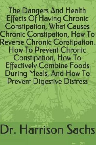 Cover of The Dangers And Health Effects Of Having Chronic Constipation, What Causes Chronic Constipation, How To Reverse Chronic Constipation, How To Prevent Chronic Constipation, How To Effectively Combine Foods During Meals, And How To Prevent Digestive Distress