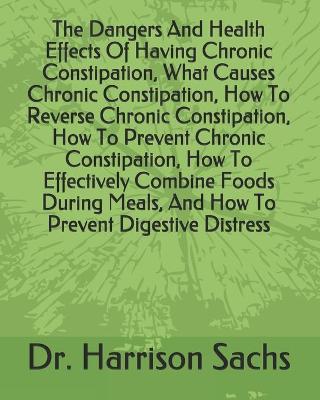 Book cover for The Dangers And Health Effects Of Having Chronic Constipation, What Causes Chronic Constipation, How To Reverse Chronic Constipation, How To Prevent Chronic Constipation, How To Effectively Combine Foods During Meals, And How To Prevent Digestive Distress