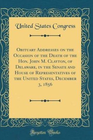 Cover of Obituary Addresses on the Occasion of the Death of the Hon. John M. Clayton, of Delaware, in the Senate and House of Representatives of the United States, December 3, 1856 (Classic Reprint)